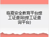 临夏安全教育平台焊工证查询(焊工证查询平台)