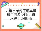 六盘水考焊工证实操科目四多少钱(六盘水焊工证费用)