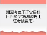 湘潭考焊工证实操科目四多少钱(湘潭焊工证考试费用)