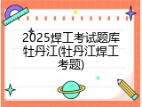 2025焊工考试题库牡丹江(牡丹江焊工考题)
