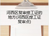 河西区复审焊工证的地方(河西区焊工证复审点)
