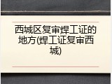 西城区复审焊工证的地方(焊工证复审西城)