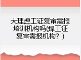 大理焊工证复审需报培训机构吗(焊工证复审需报机构？)