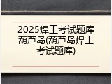 2025焊工考试题库葫芦岛(葫芦岛焊工考试题库)