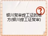 银川复审焊工证的地方(银川焊工证复审)