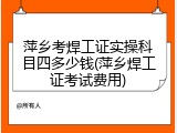 萍乡考焊工证实操科目四多少钱(萍乡焊工证考试费用)