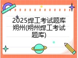 2025焊工考试题库朔州(朔州焊工考试题库)