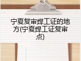 宁夏复审焊工证的地方(宁夏焊工证复审点)