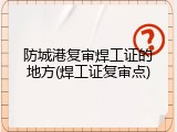 防城港复审焊工证的地方(焊工证复审点)