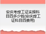 安庆考焊工证实操科目四多少钱(安庆焊工证科目四费用)