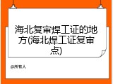 海北复审焊工证的地方(海北焊工证复审点)
