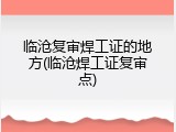 临沧复审焊工证的地方(临沧焊工证复审点)