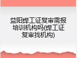 益阳焊工证复审需报培训机构吗(焊工证复审找机构)