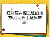 红河复审焊工证的地方(红河焊工证复审点)