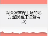 韶关复审焊工证的地方(韶关焊工证复审点)