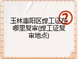 玉林惠阳区焊工证在哪里复审(焊工证复审地点)