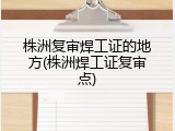 株洲复审焊工证的地方(株洲焊工证复审点)