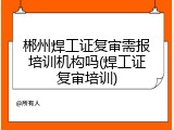 郴州焊工证复审需报培训机构吗(焊工证复审培训)