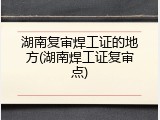 湖南复审焊工证的地方(湖南焊工证复审点)