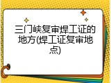 三门峡复审焊工证的地方(焊工证复审地点)