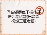 巴音郭楞焊工操作证培训考试题(巴音郭楞焊工证考题)