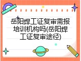 岳阳焊工证复审需报培训机构吗(岳阳焊工证复审途径)