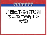 广西焊工操作证培训考试题(广西焊工证考题)
