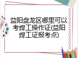 益阳盘龙区哪里可以考焊工操作证(益阳焊工证报考点)