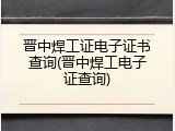 晋中焊工证电子证书查询(晋中焊工电子证查询)