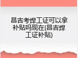 昌吉考焊工证可以拿补贴吗现在(昌吉焊工证补贴)