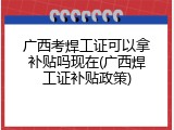 广西考焊工证可以拿补贴吗现在(广西焊工证补贴政策)