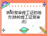 铁岭复审焊工证的地方(铁岭焊工证复审点)