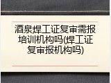 酒泉焊工证复审需报培训机构吗(焊工证复审报机构吗)