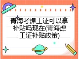 青海考焊工证可以拿补贴吗现在(青海焊工证补贴政策)