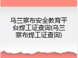 乌兰察布安全教育平台焊工证查询(乌兰察布焊工证查询)