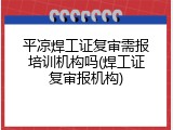 平凉焊工证复审需报培训机构吗(焊工证复审报机构)