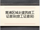 黄浦区城乡建筑焊工证查询(焊工证查询)