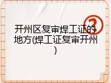 开州区复审焊工证的地方(焊工证复审开州)