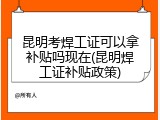 昆明考焊工证可以拿补贴吗现在(昆明焊工证补贴政策)