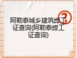 阿勒泰城乡建筑焊工证查询(阿勒泰焊工证查询)