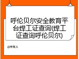 呼伦贝尔安全教育平台焊工证查询(焊工证查询呼伦贝尔)