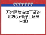 万州区复审焊工证的地方(万州焊工证复审点)