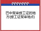 巴中复审焊工证的地方(焊工证复审地点)
