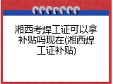 湘西考焊工证可以拿补贴吗现在(湘西焊工证补贴)