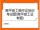 南平焊工操作证培训考试题(南平焊工证考题)