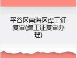 平谷区南海区焊工证复审(焊工证复审办理)