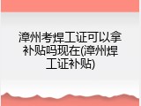 漳州考焊工证可以拿补贴吗现在(漳州焊工证补贴)