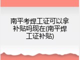 南平考焊工证可以拿补贴吗现在(南平焊工证补贴)