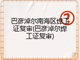 巴彦淖尔南海区焊工证复审(巴彦淖尔焊工证复审)