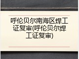 呼伦贝尔南海区焊工证复审(呼伦贝尔焊工证复审)